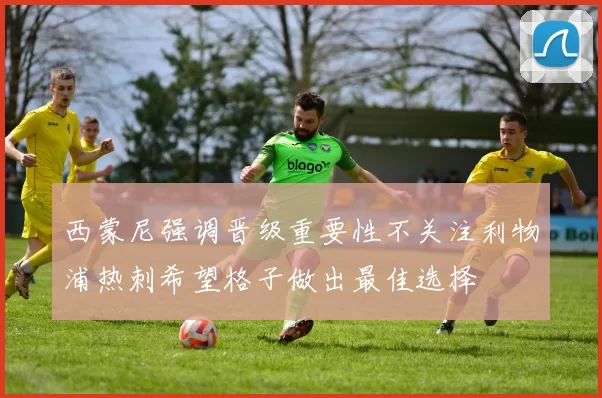 西蒙尼强调晋级重要性不关注利物浦热刺希望格子做出最佳选择