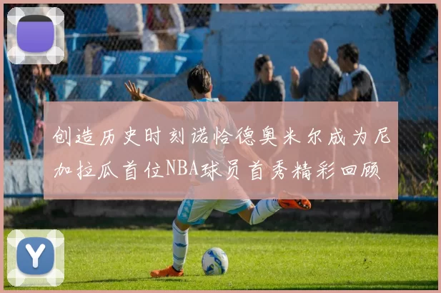 创造历史时刻诺恰德奥米尔成为尼加拉瓜首位NBA球员首秀精彩回顾