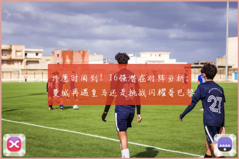 许愿时间到！16强潜在对阵分析：曼城再遇皇马还是挑战闪耀哥巴黎或对决巴萨