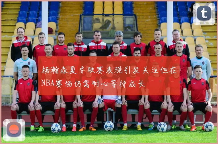 杨瀚森夏季联赛表现引发关注但在NBA赛场仍需耐心等待成长