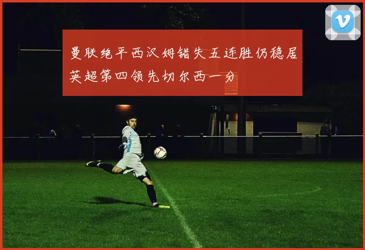 曼联绝平西汉姆错失五连胜仍稳居英超第四领先切尔西一分
