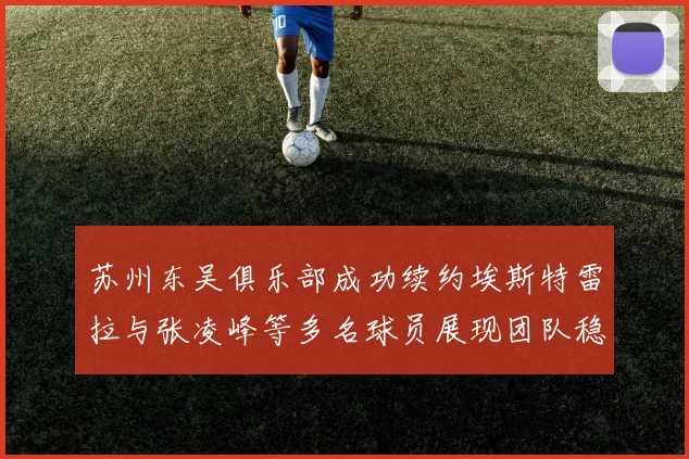 苏州东吴俱乐部成功续约埃斯特雷拉与张凌峰等多名球员展现团队稳定性
