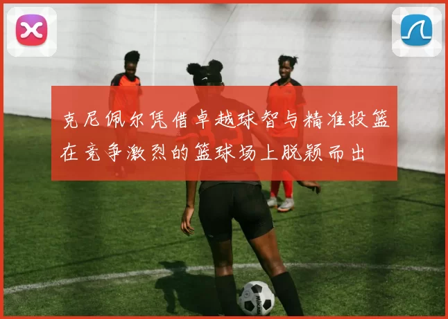 克尼佩尔凭借卓越球智与精准投篮在竞争激烈的篮球场上脱颖而出