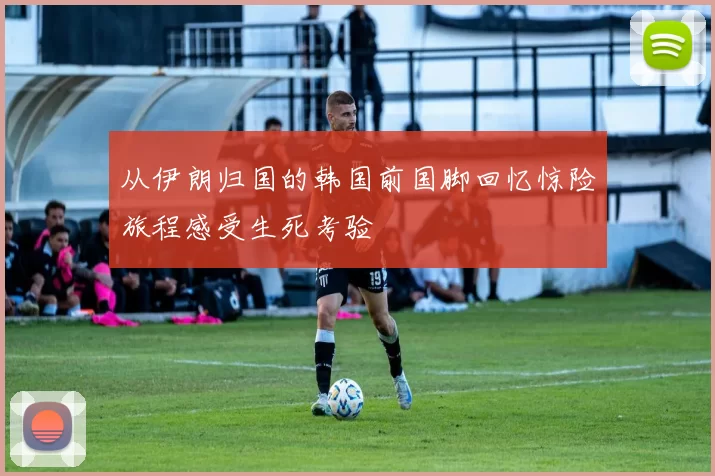 从伊朗归国的韩国前国脚回忆惊险旅程感受生死考验
