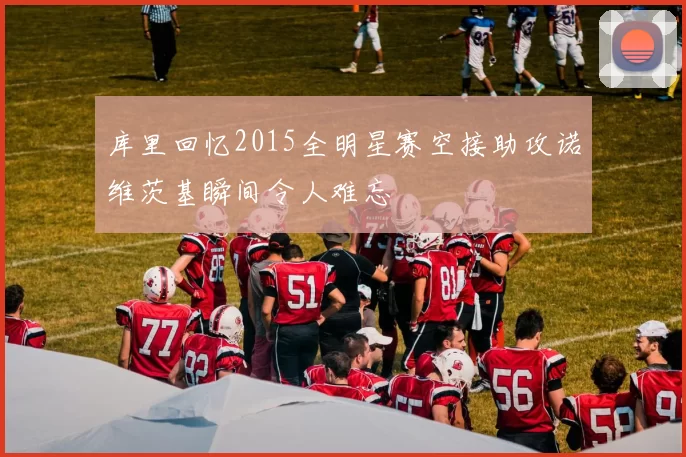 库里回忆2015全明星赛空接助攻诺维茨基瞬间令人难忘