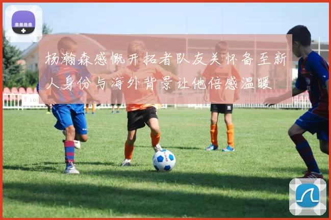 杨瀚森感慨开拓者队友关怀备至新人身份与海外背景让他倍感温暖