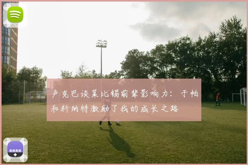 卢克巴谈莱比锡前辈影响力：于帕和科纳特激励了我的成长之路
