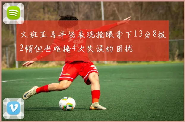 文班亚马半场表现抢眼拿下13分8板2帽但也难掩4次失误的困扰