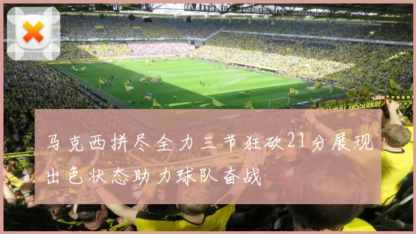 马克西拼尽全力三节狂砍21分展现出色状态助力球队奋战