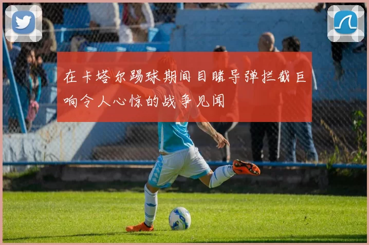 在卡塔尔踢球期间目睹导弹拦截巨响令人心惊的战争见闻