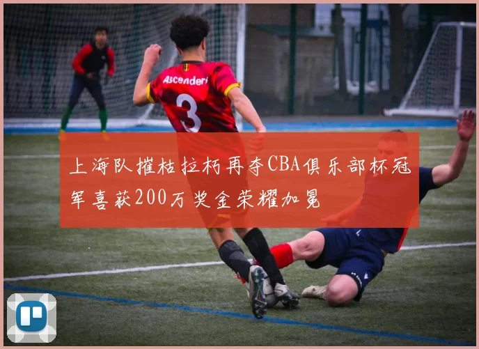 上海队摧枯拉朽再夺CBA俱乐部杯冠军喜获200万奖金荣耀加冕