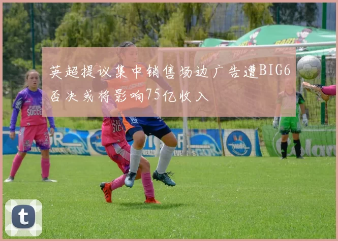 英超提议集中销售场边广告遭BIG6否决或将影响75亿收入