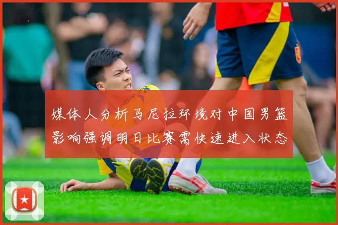 媒体人分析马尼拉环境对中国男篮影响强调明日比赛需快速进入状态