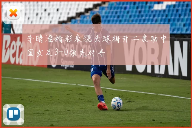 李晴潼精彩表现头球梅开二度助中国女足3-0领先对手