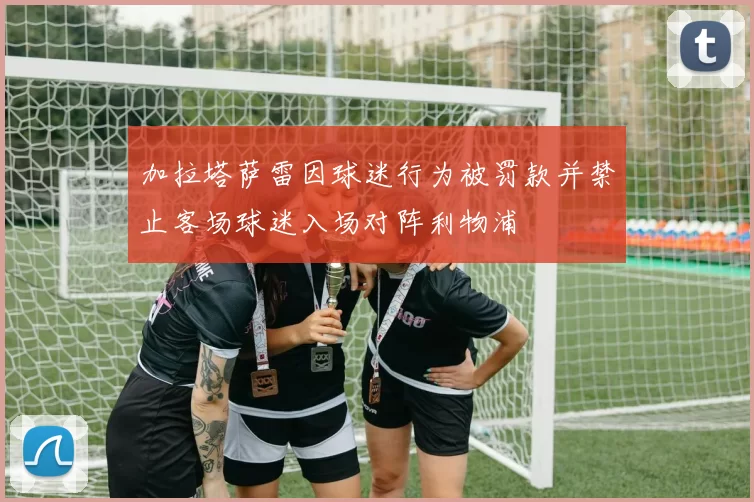 加拉塔萨雷因球迷行为被罚款并禁止客场球迷入场对阵利物浦