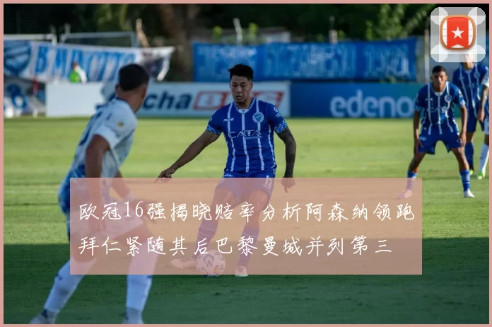 欧冠16强揭晓赔率分析阿森纳领跑拜仁紧随其后巴黎曼城并列第三