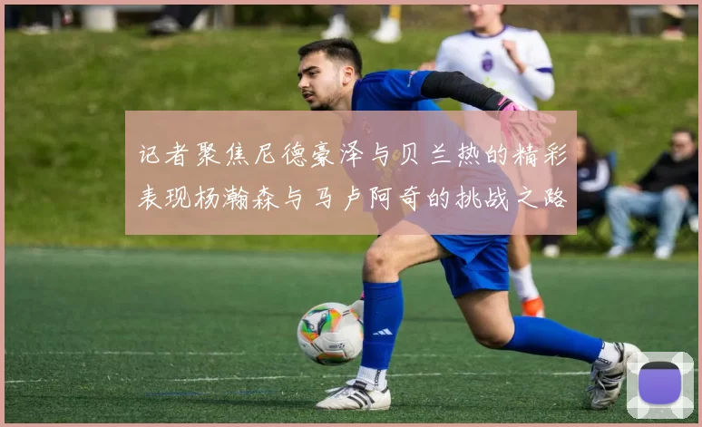 记者聚焦尼德豪泽与贝兰热的精彩表现杨瀚森与马卢阿奇的挑战之路依旧艰难