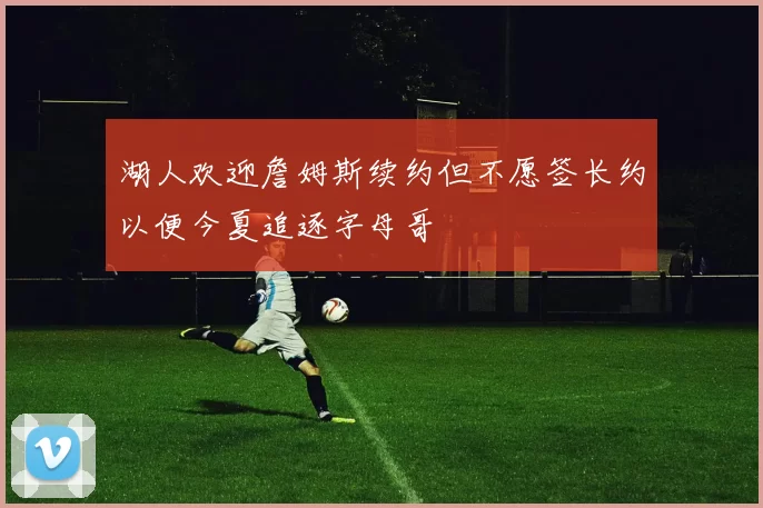 湖人欢迎詹姆斯续约但不愿签长约以便今夏追逐字母哥