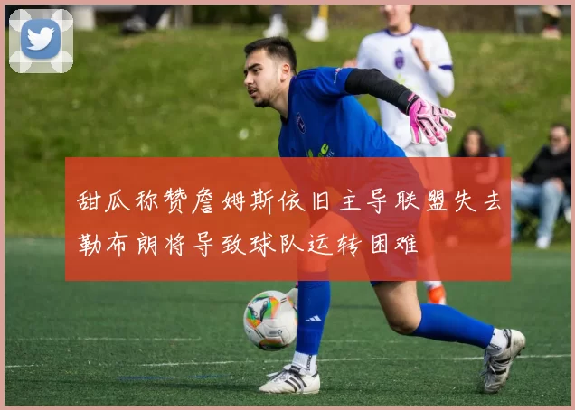 甜瓜称赞詹姆斯依旧主导联盟失去勒布朗将导致球队运转困难