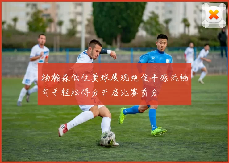 杨瀚森低位要球展现绝佳手感流畅勾手轻松得分开启比赛首分