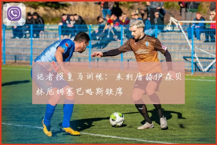 记者报皇马训练：米利唐赫伊森贝林厄姆塞巴略斯缺席