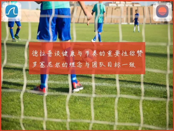 德拉普谈健康与节奏的重要性称赞罗塞尼尔的理念与团队目标一致