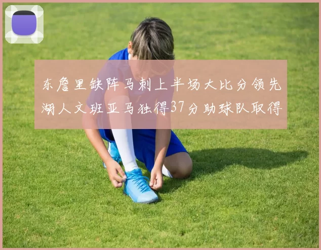 东詹里缺阵马刺上半场大比分领先湖人文班亚马独得37分助球队取得优势