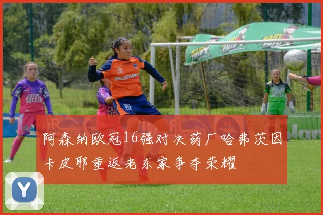阿森纳欧冠16强对决药厂哈弗茨因卡皮耶重返老东家争夺荣耀