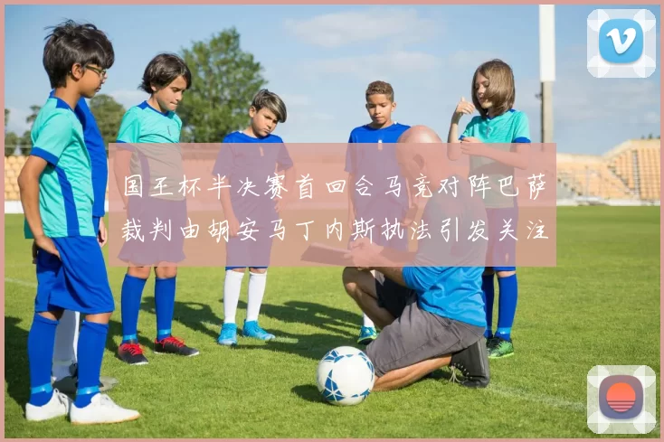 国王杯半决赛首回合马竞对阵巴萨裁判由胡安马丁内斯执法引发关注