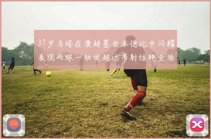 37岁马塔在澳超墨尔本德比中闪耀表现两球一助攻超远吊射惊艳全场