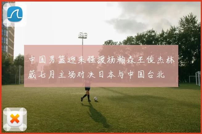 中国男篮迎来强援杨瀚森王俊杰林葳七月主场对决日本与中国台北