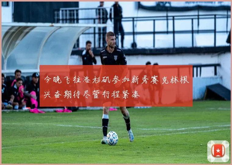 今晚飞往洛杉矶参加新秀赛克林根兴奋期待尽管行程紧凑