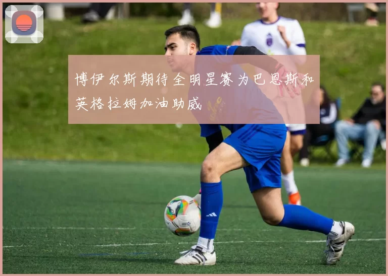 博伊尔斯期待全明星赛为巴恩斯和英格拉姆加油助威