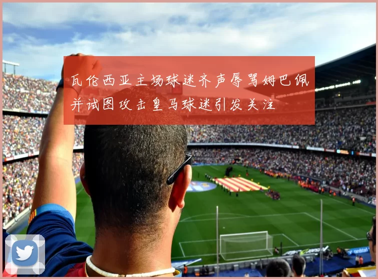 瓦伦西亚主场球迷齐声辱骂姆巴佩并试图攻击皇马球迷引发关注